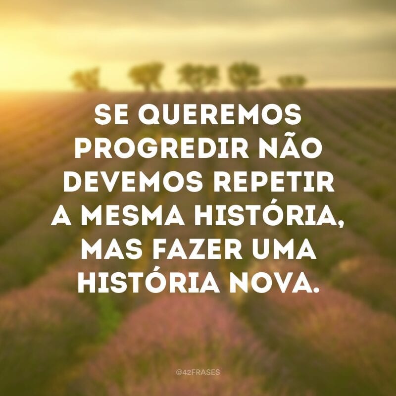 Se queremos progredir não devemos repetir a mesma história, mas fazer uma história nova.