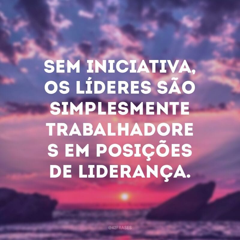 Sem iniciativa, os líderes são simplesmente trabalhadores em posições de liderança.