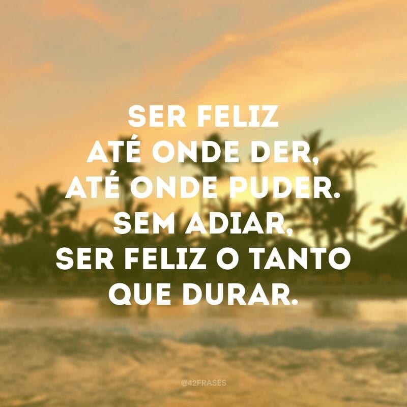 Ser feliz até onde der, até onde puder. Sem adiar, ser feliz o tanto que durar.