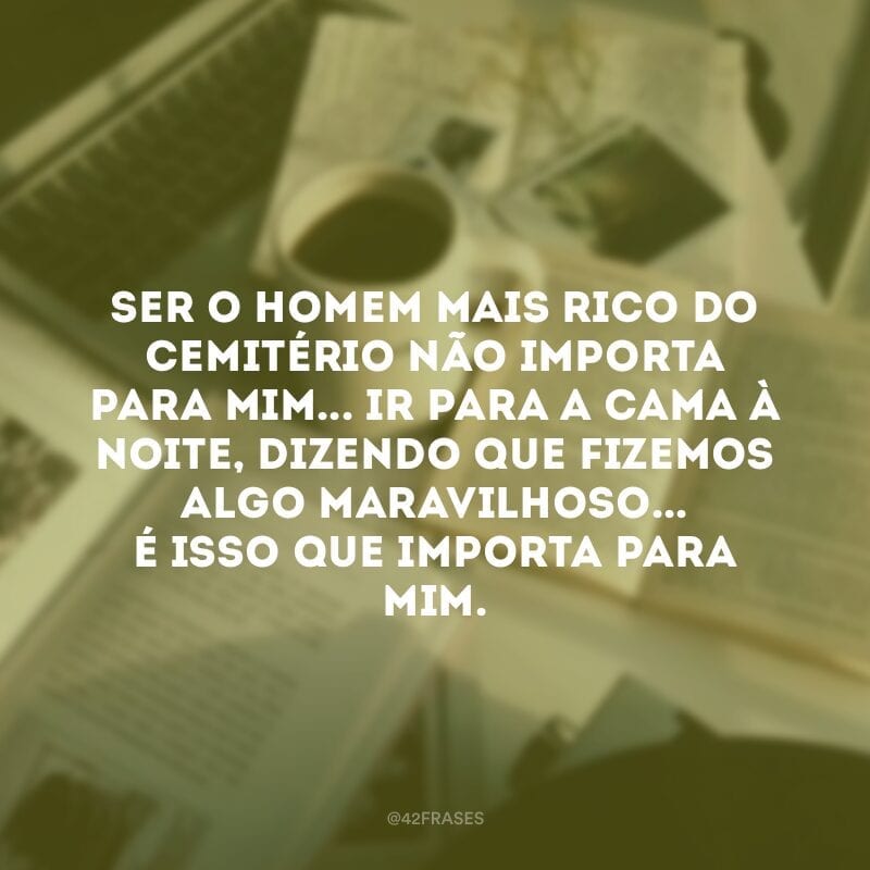 Ser o homem mais rico do cemitério não importa para mim... Ir para a cama à noite, dizendo que fizemos algo maravilhoso... É isso que importa para mim.