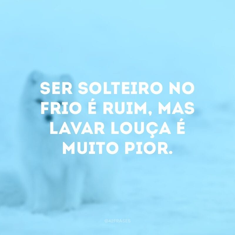 Ser solteiro no frio é ruim, mas lavar louça é muito pior.