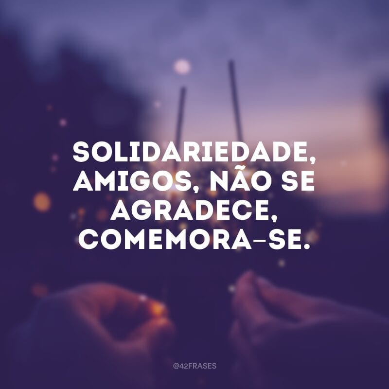 Solidariedade, amigos, não se agradece, comemora-se. 