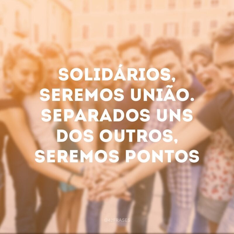 Solidários, seremos união. Separados uns dos outros, seremos pontos de vista. 