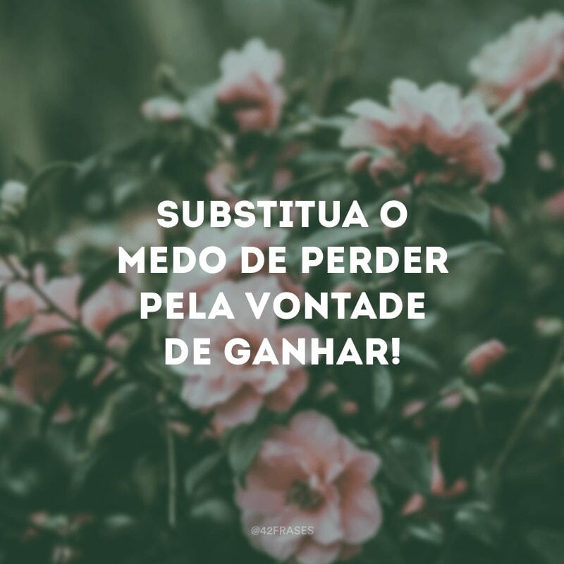 Substitua o medo de perder pela vontade de ganhar!