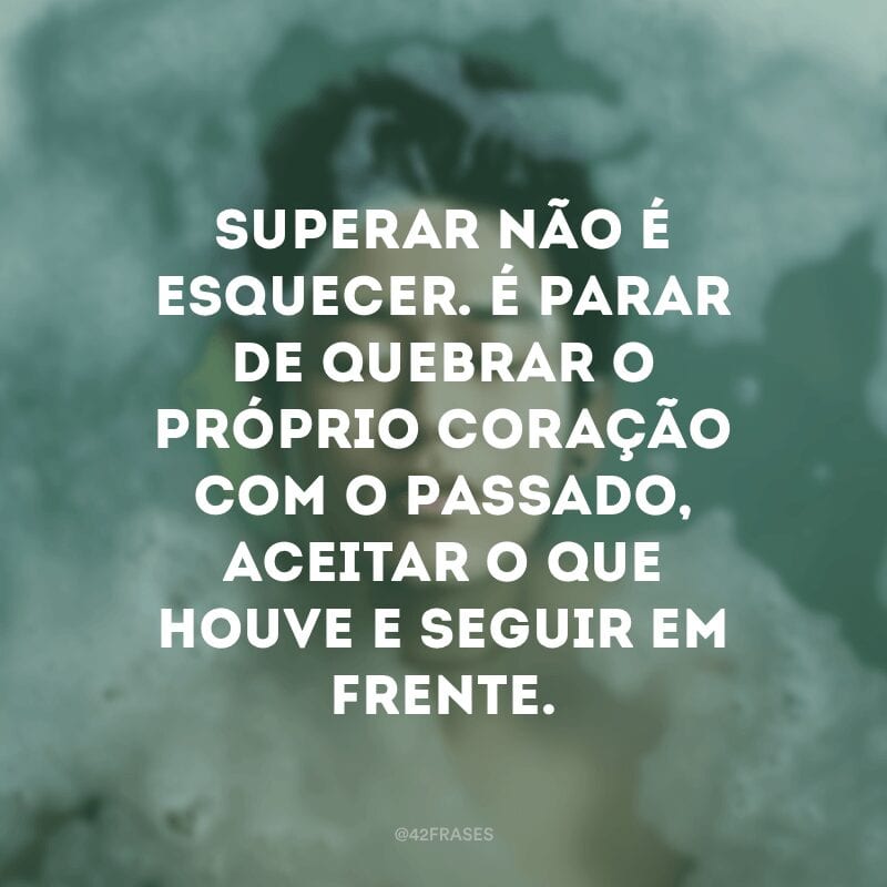 Superar não é esquecer. É parar de quebrar o próprio coração com o passado, aceitar o que houve e seguir em frente.