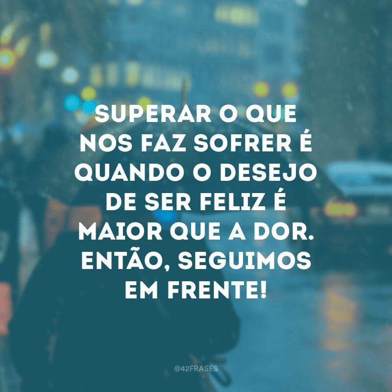 Superar o que nos faz sofrer é quando o desejo de ser feliz é maior que a dor. Então, seguimos em frente!