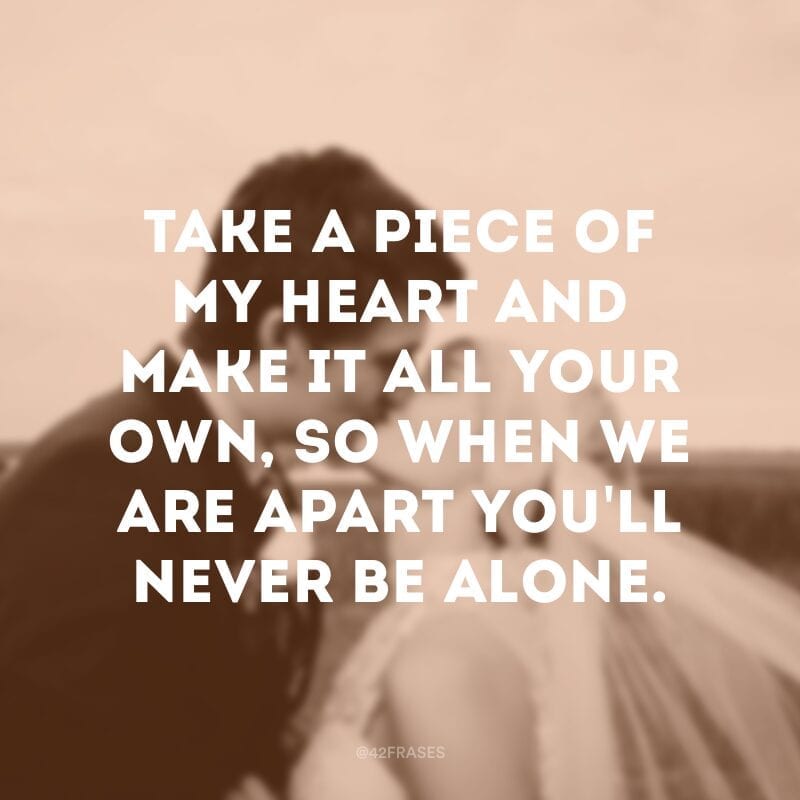 Take a piece of my heart and make it all your own, so when we are apart you\'ll never be alone. (Pegue um pedaço do meu coração e faça dele seu, então quando estivermos separados você nunca estará sozinha) 