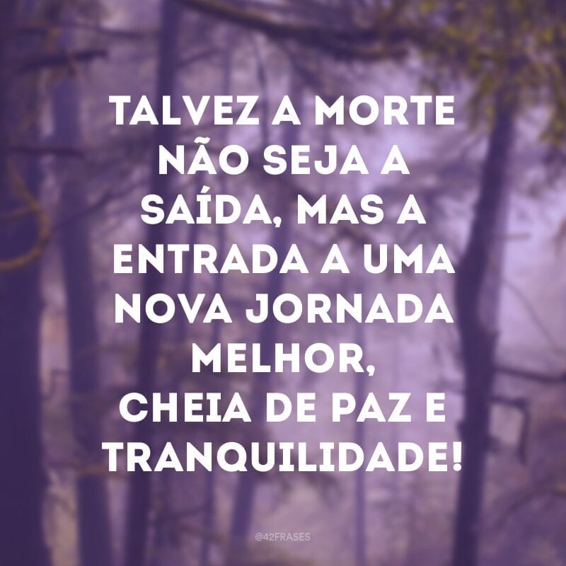 Talvez a morte não seja a saída, mas a entrada a uma nova jornada melhor, cheia de paz e tranquilidade!