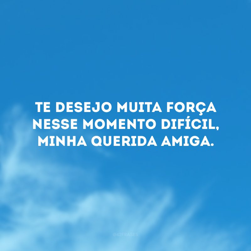 Te desejo muita força nesse momento difícil, minha querida amiga.