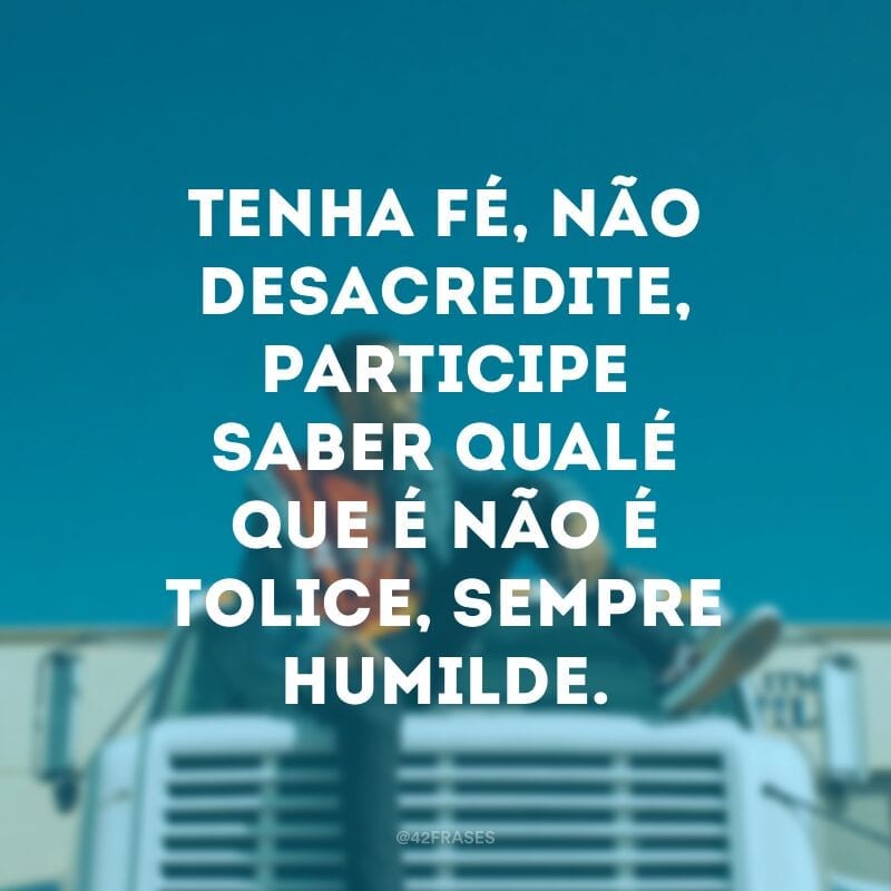 Tenha fé, não desacredite, participe saber qualé que é não é tolice, sempre humilde.