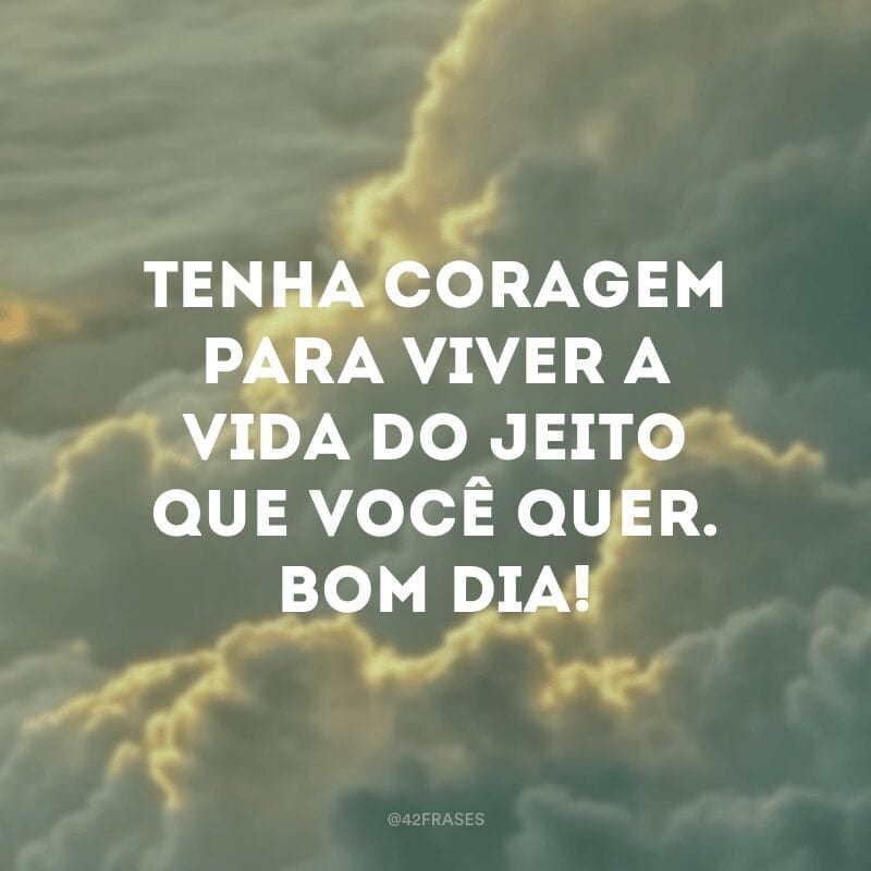 Tenha coragem para viver a vida do jeito que você quer. Bom dia!