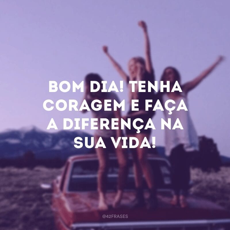 Bom dia! Tenha coragem e faça a diferença na sua vida!