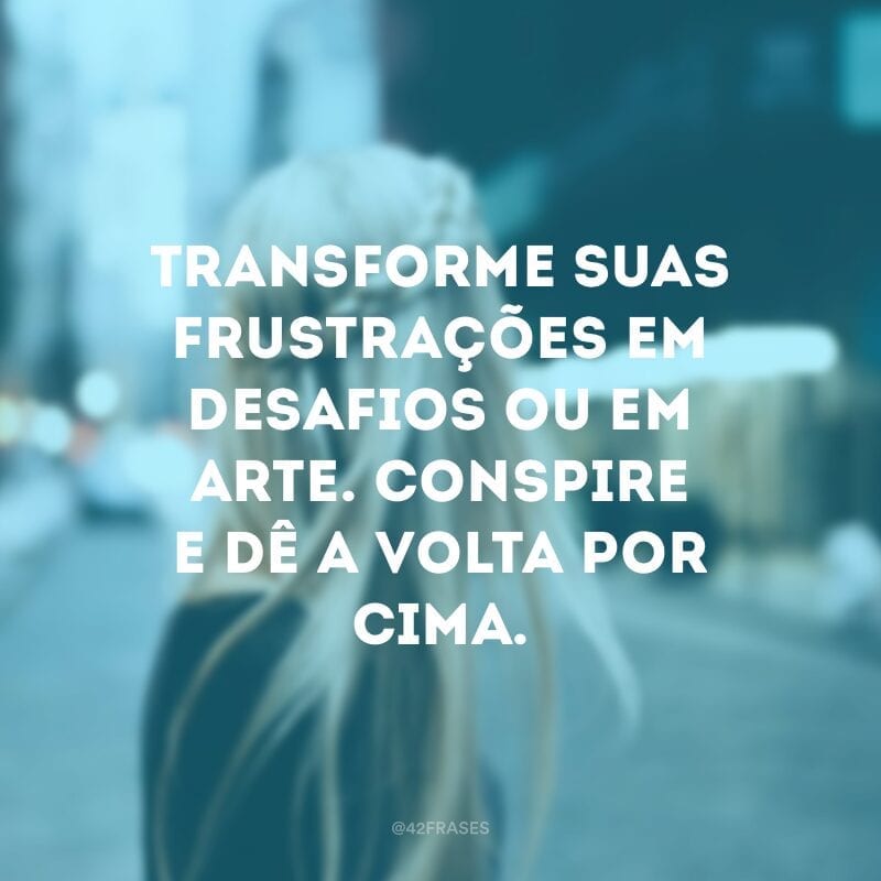 Transforme suas frustrações em desafios ou em arte. Conspire e dê a volta por cima.