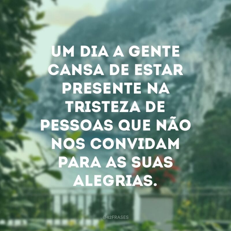 Um dia a gente cansa de estar presente na tristeza de pessoas que não nos convidam para as suas alegrias.