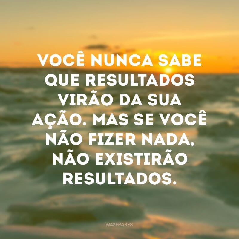 Você nunca sabe que resultados virão da sua ação. Mas se você não fizer nada, não existirão resultados. 