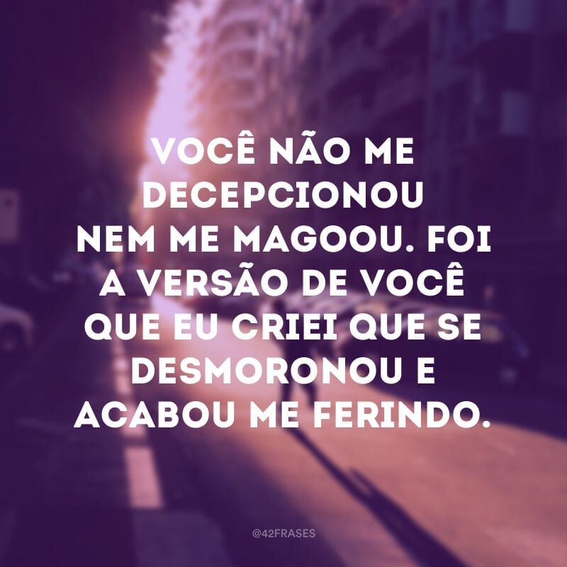 Você não me decepcionou nem me magoou. Foi a versão de você que eu criei que se desmoronou e acabou me ferindo.