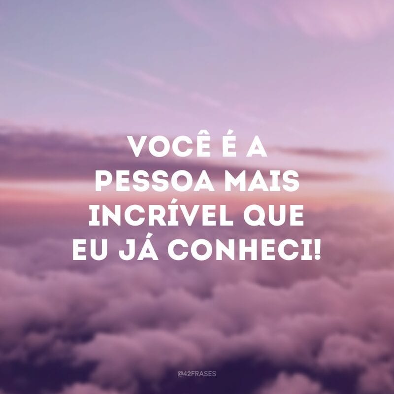 Você é a pessoa mais incrível que eu já conheci!