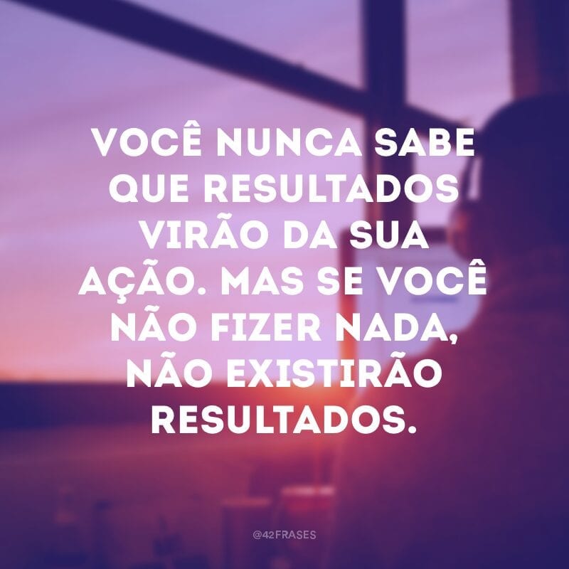 Você nunca sabe que resultados virão da sua ação. Mas se você não fizer nada, não existirão resultados.