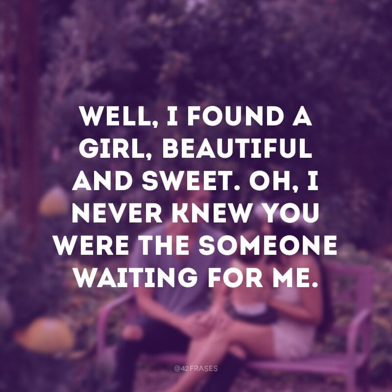 Well, I found a girl, beautiful and sweet. Oh, I never knew you were the someone waiting for me. (Bom, eu achei uma garota, bonita e doce. Oh, eu nunca soube que você era o alguém que esperava por mim)