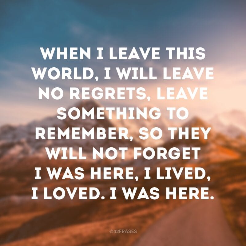 When I leave this world, I will leave no regrets, leave something to remember, so they will not forget I was here, I lived, I loved. I was here. (Quando eu deixar este mundo, eu não irei deixar arrependimentos, deixarei algo para lembrar, então eles não irão esquecer, eu estive aqui, eu vivi, eu amei. Eu estive aqui) 