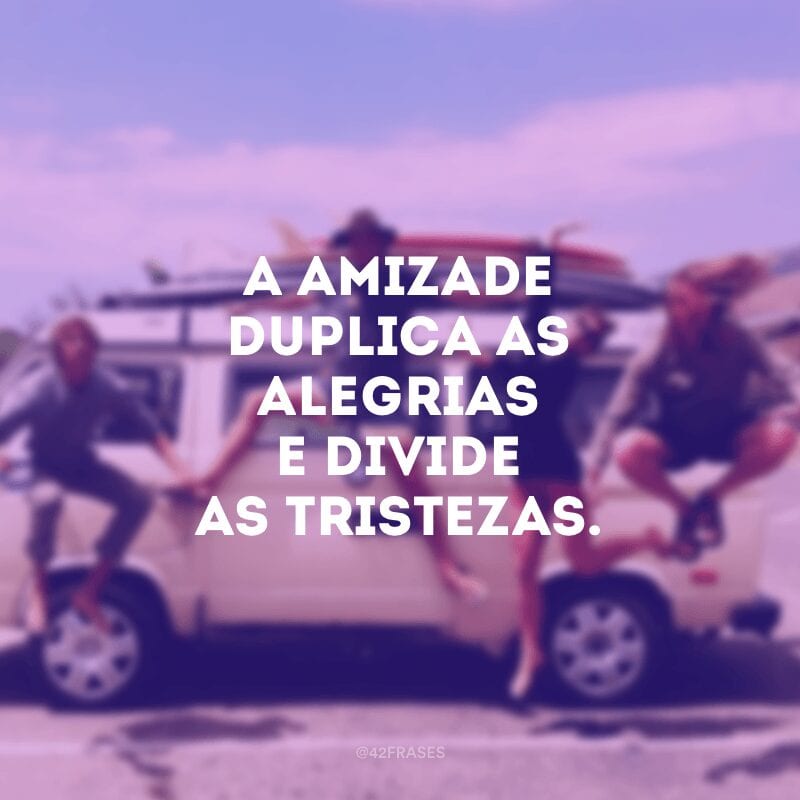 A amizade duplica as alegrias e divide as tristezas.