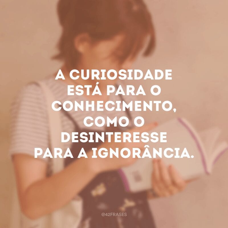 A curiosidade está para o conhecimento, como o desinteresse para a ignorância. 
