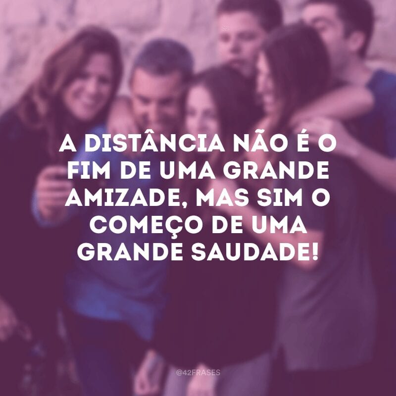 A distância não é o fim de uma grande amizade, mas sim o começo de uma grande saudade!