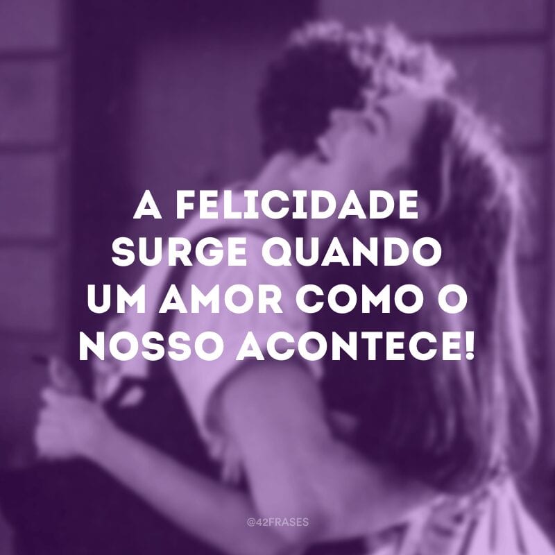 A felicidade surge quando um amor como o nosso acontece!