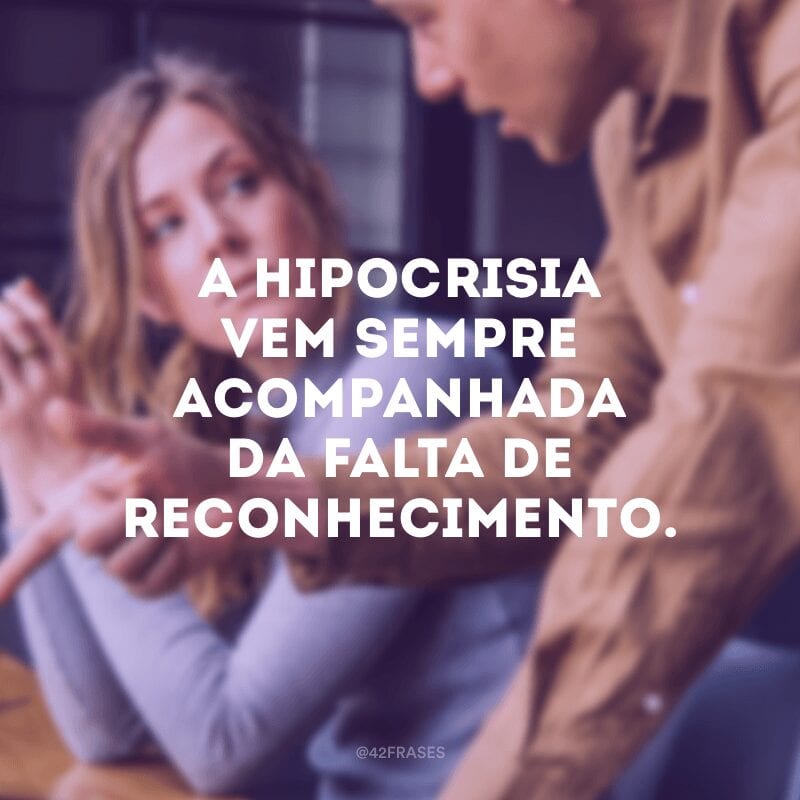 A hipocrisia vem sempre acompanhada da falta de reconhecimento.