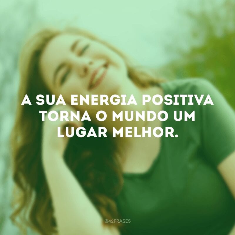 A sua energia positiva torna o mundo um lugar melhor.