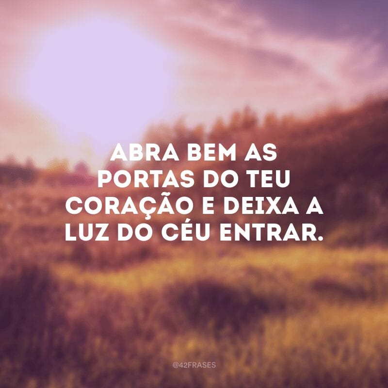 Abra bem as portas do teu coração e deixa a luz do céu entrar. 