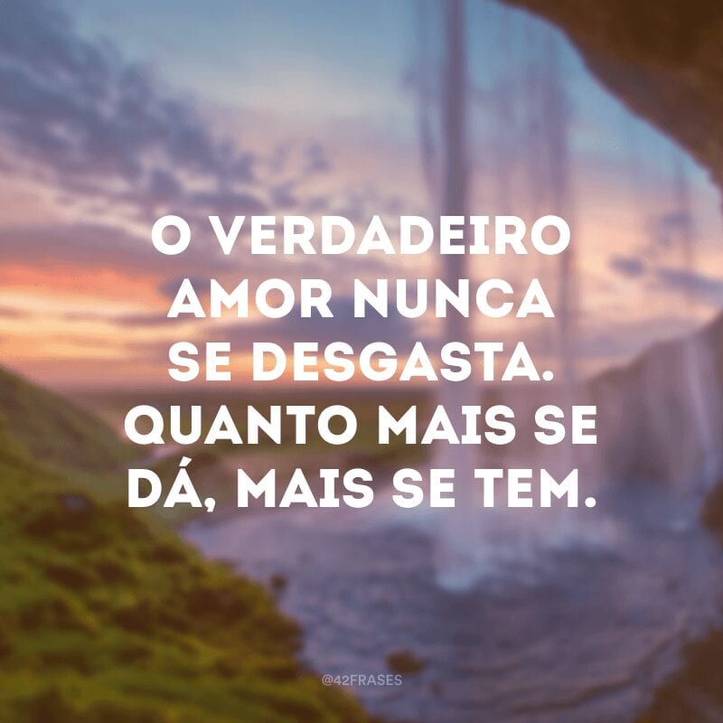 O verdadeiro amor nunca se desgasta. Quanto mais se dá, mais se tem. 