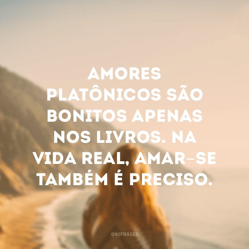 Amores platônicos são bonitos apenas nos livros. Na vida real, amar-se também é preciso.