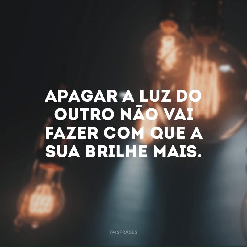 Apagar a luz do outro não vai fazer com que a sua brilhe mais.