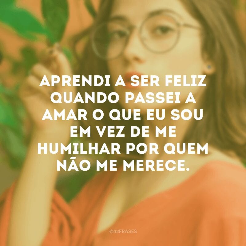 Aprendi a ser feliz quando passei a amar o que eu sou em vez de me humilhar por quem não me merece.