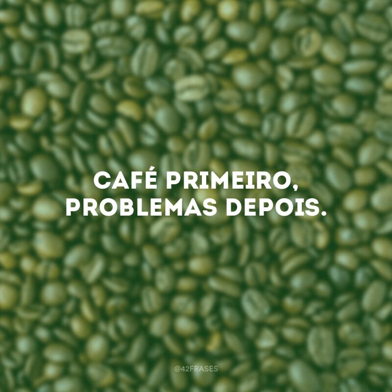 Café primeiro, problemas depois.