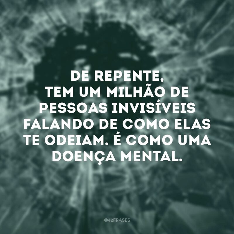 De repente, tem um milhão de pessoas invisíveis falando de como elas te odeiam. É como uma doença mental.