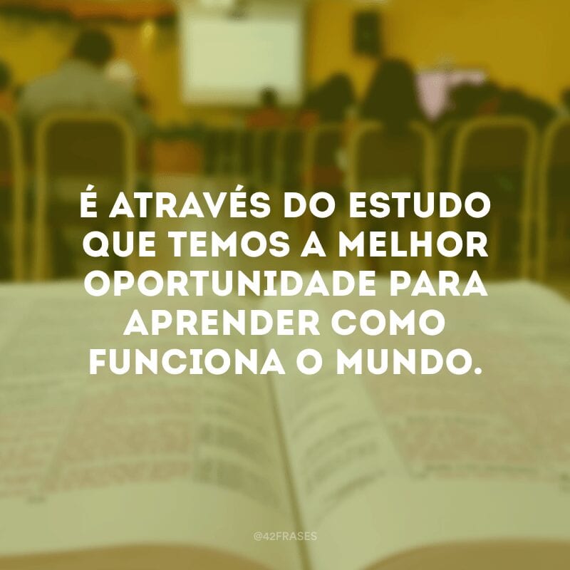 É através do estudo que temos a melhor oportunidade para aprender como funciona o mundo.