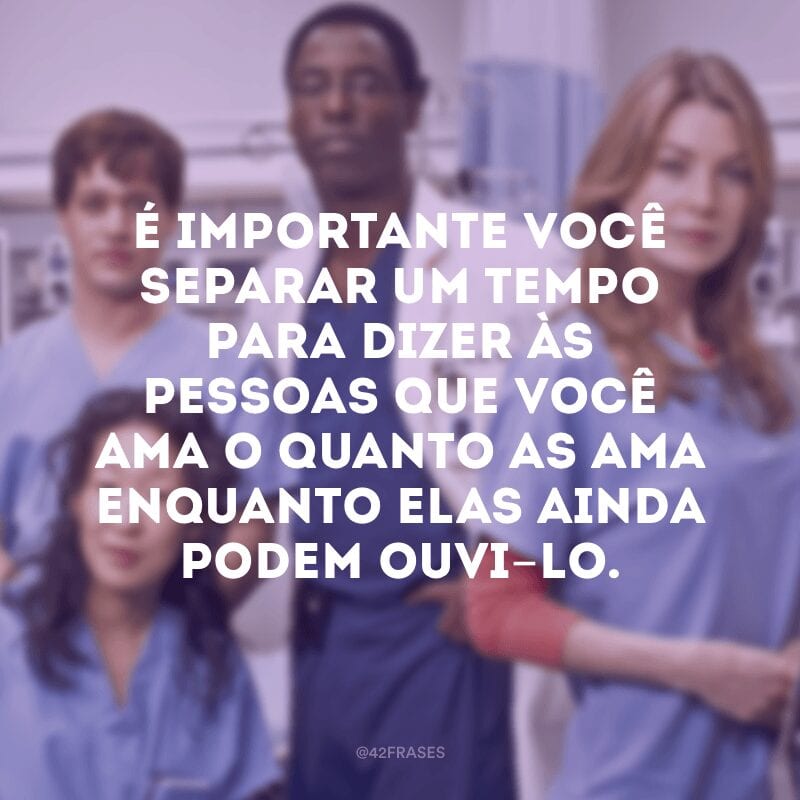 É importante você separar um tempo para dizer às pessoas que você ama o quanto as ama enquanto elas ainda podem ouvi-lo.