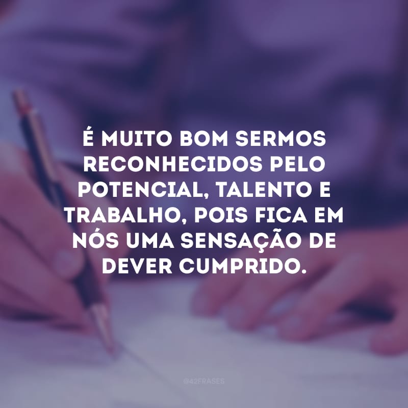 É muito bom sermos reconhecidos pelo potencial, talento e trabalho, pois fica em nós uma sensação de dever cumprido.