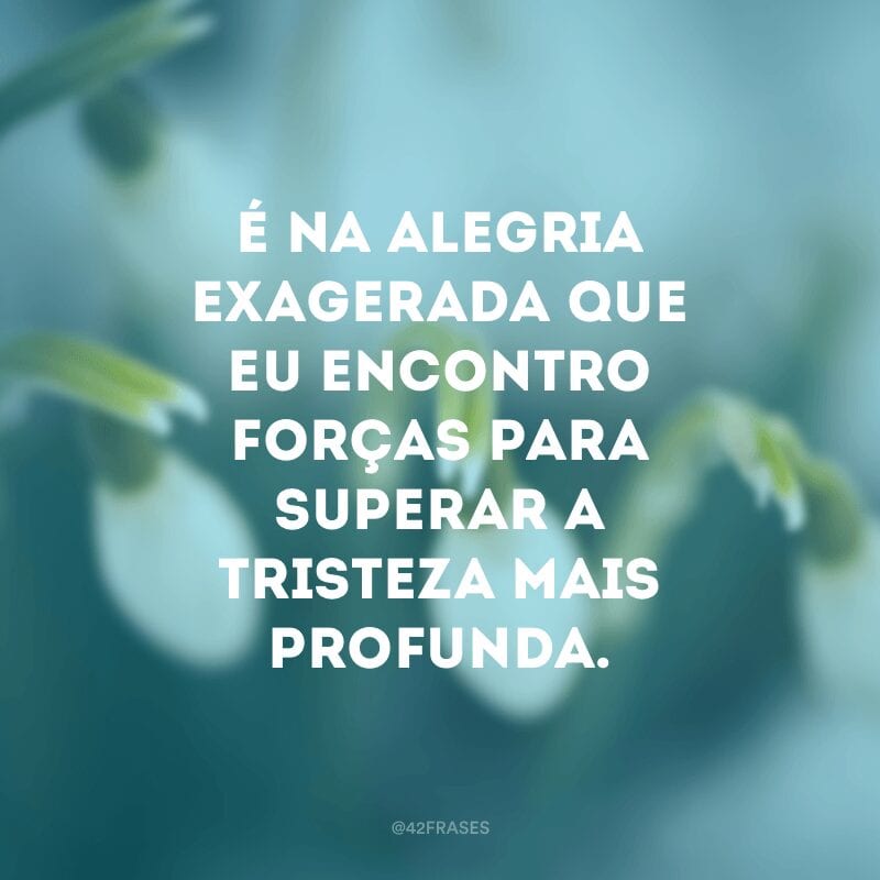 É na alegria exagerada que eu encontro forças para superar a tristeza mais profunda.