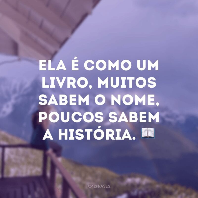 Ela é como um livro, muitos sabem o nome, poucos sabem a história. ?