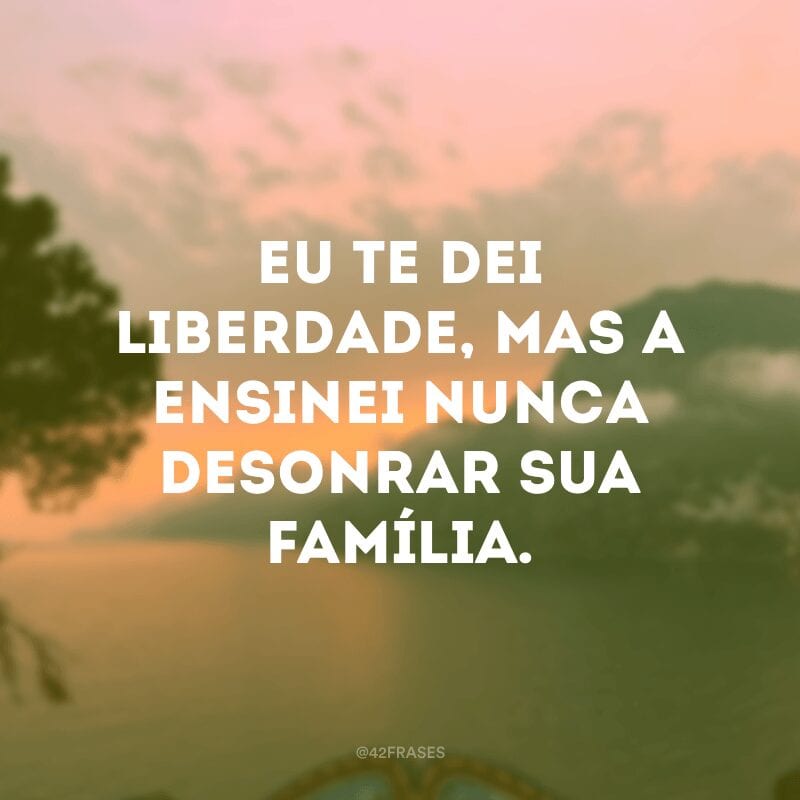 Eu te dei liberdade, mas a ensinei nunca desonrar sua família.