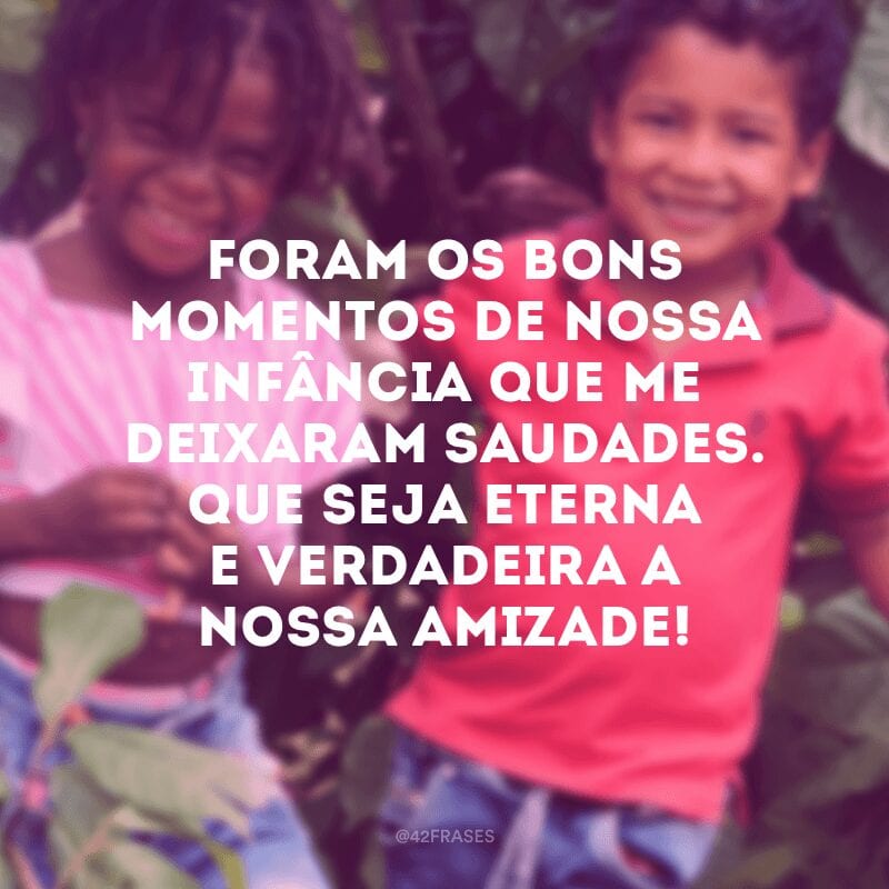 Foram os bons momentos de nossa infância que me deixaram saudades. Que seja eterna e verdadeira a nossa amizade!