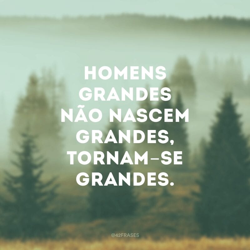 Homens grandes não nascem grandes, tornam-se grandes.