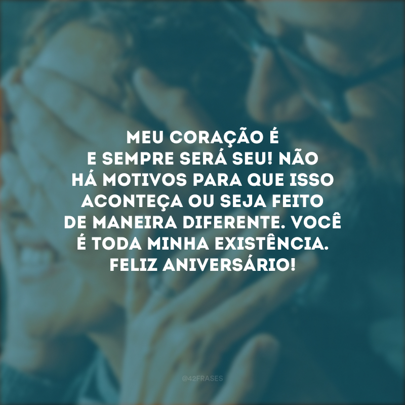 Meu coração é e sempre será seu! Não há motivos para que isso aconteça ou seja feito de maneira diferente. Você é toda minha existência. Feliz aniversário!