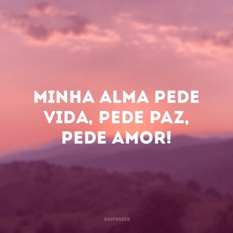 Minha alma pede vida, pede paz, pede amor!