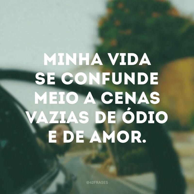 Minha vida se confunde meio a cenas vazias de ódio e de amor.