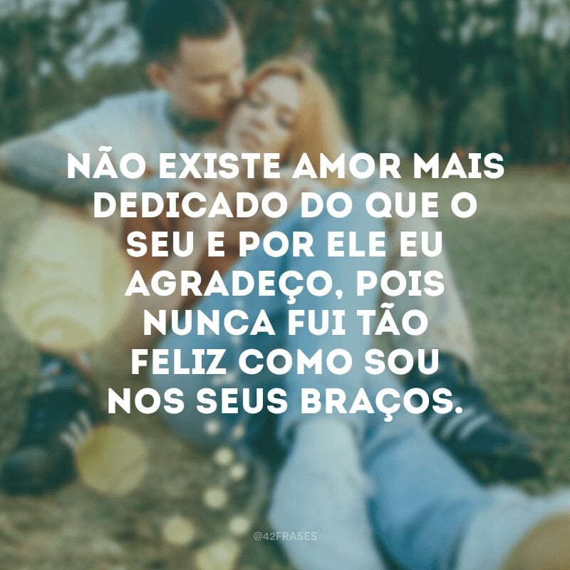 Não existe amor mais dedicado do que o seu e por ele eu agradeço, pois nunca fui tão feliz como sou nos seus braços.