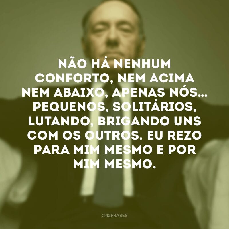 Não há nenhum conforto, nem acima nem abaixo, apenas nós… pequenos, solitários, lutando, brigando uns com os outros. Eu rezo para mim mesmo e por mim mesmo.